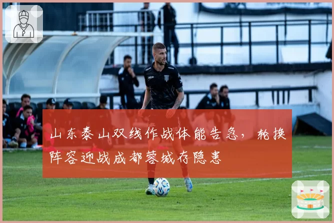 山东泰山双线作战体能告急，轮换阵容迎战成都蓉城存隐患