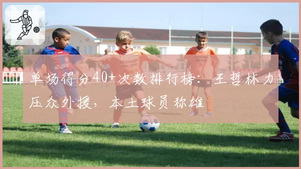 单场得分40+次数排行榜：王哲林力压众外援，本土球员称雄