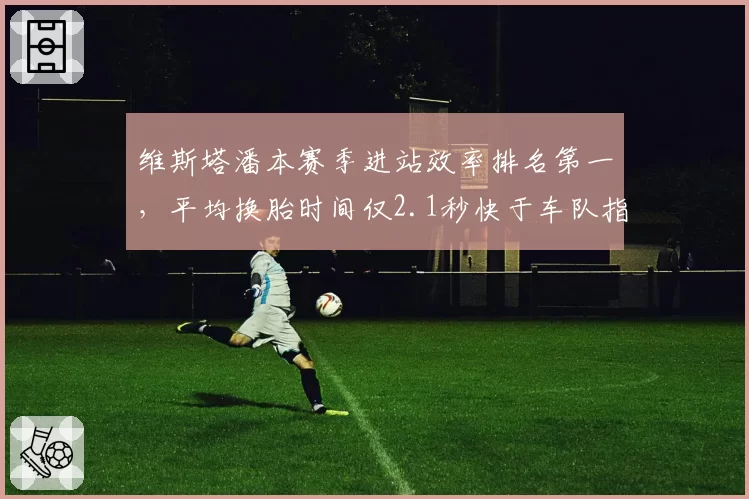 维斯塔潘本赛季进站效率排名第一，平均换胎时间仅2.1秒快于车队指令