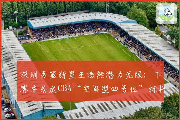深圳男篮新星王浩然潜力无限：下赛季或成CBA“空间型四号位”标杆