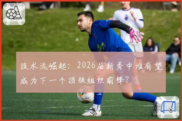 技术流崛起:2026届新秀中谁有望成为下一个顶级组织前锋?