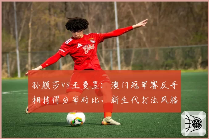 孙颖莎vs王曼昱：澳门冠军赛反手相持得分率对比，新生代打法风格分化