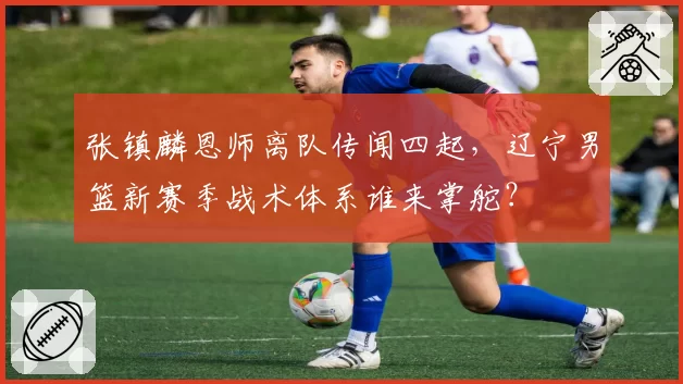 张镇麟恩师离队传闻四起，辽宁男篮新赛季战术体系谁来掌舵？