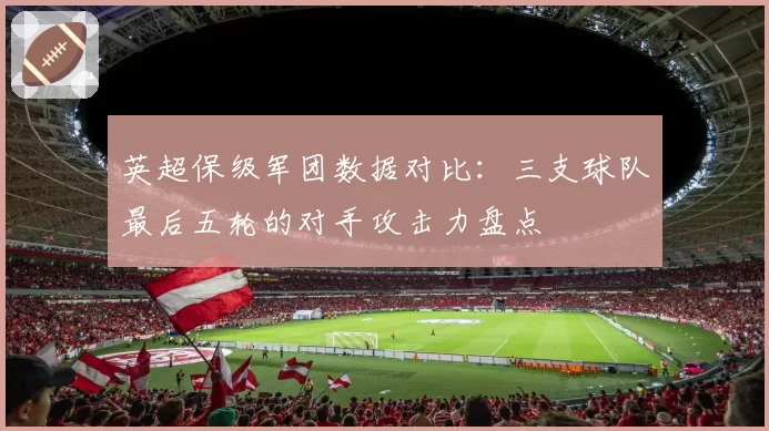 英超保级军团数据对比:三支球队最后五轮的对手攻击力盘点