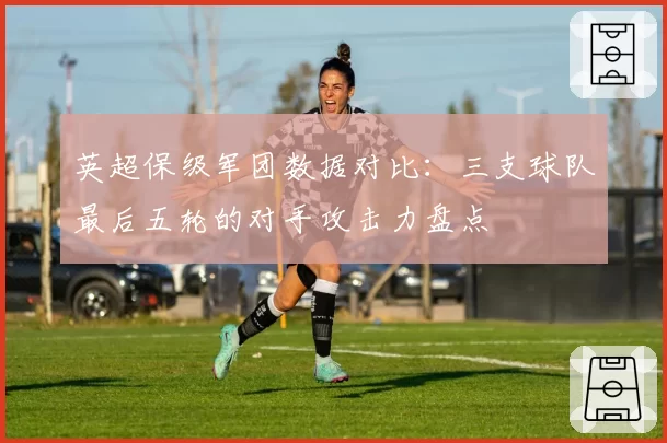 英超保级军团数据对比:三支球队最后五轮的对手攻击力盘点