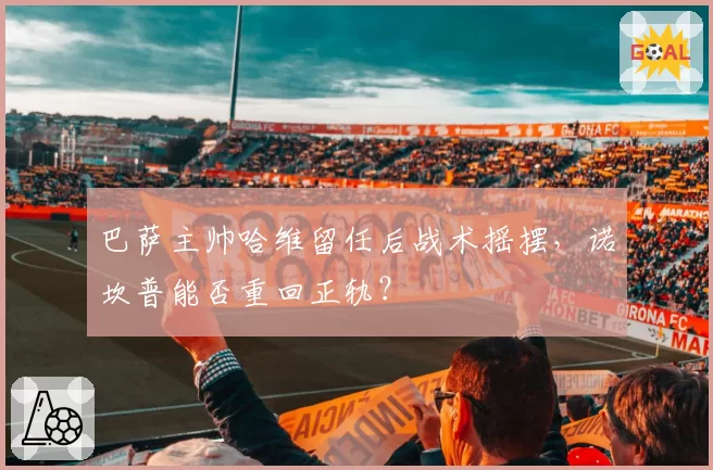 巴萨主帅哈维留任后战术摇摆，诺坎普能否重回正轨？