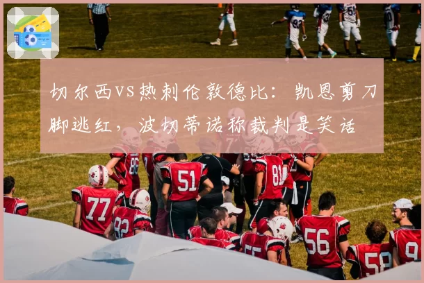 切尔西vs热刺伦敦德比：凯恩剪刀脚逃红，波切蒂诺称裁判是笑话