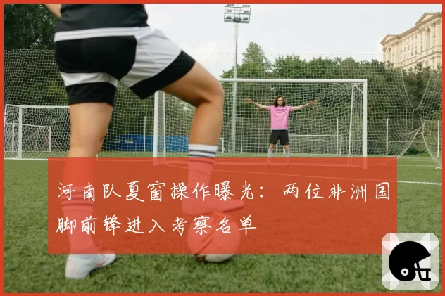 河南队夏窗操作曝光：两位非洲国脚前锋进入考察名单