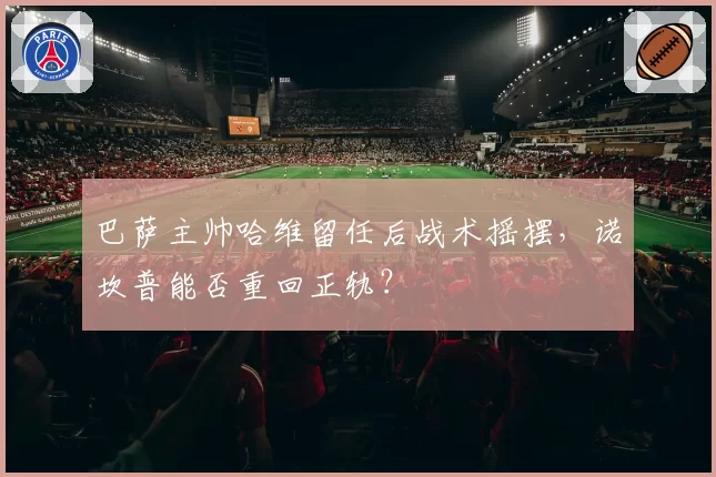巴萨主帅哈维留任后战术摇摆，诺坎普能否重回正轨？