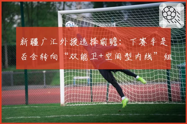 新疆广汇外援选择前瞻：下赛季是否会转向“双能卫+空间型内线”组合