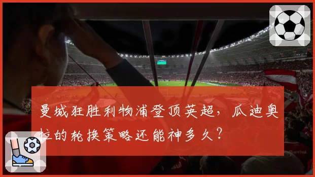 曼城狂胜利物浦登顶英超，瓜迪奥拉的轮换策略还能神多久？