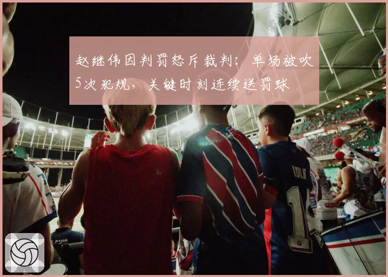 赵继伟因判罚怒斥裁判：单场被吹5次犯规，关键时刻连续送罚球