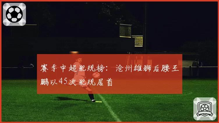 赛季中超犯规榜：沧州雄狮后腰王鹏以45次犯规居首