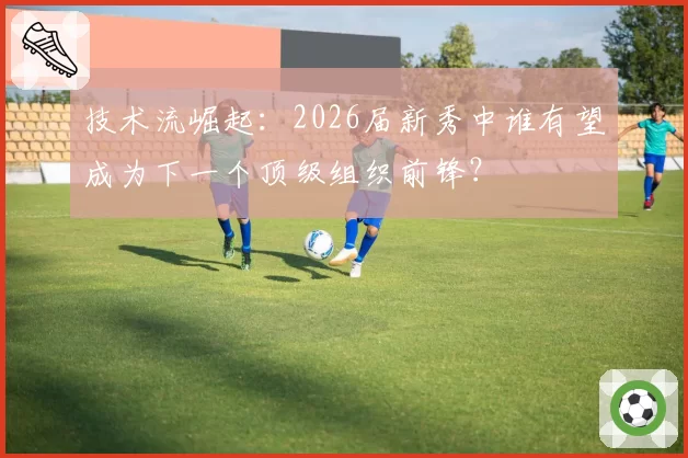 技术流崛起：2026届新秀中谁有望成为下一个顶级组织前锋？