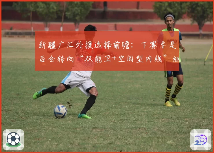 新疆广汇外援选择前瞻：下赛季是否会转向“双能卫+空间型内线”组合