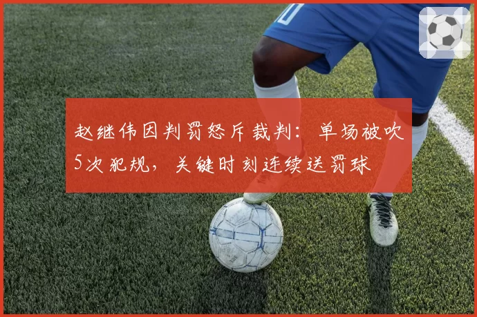 赵继伟因判罚怒斥裁判：单场被吹5次犯规，关键时刻连续送罚球