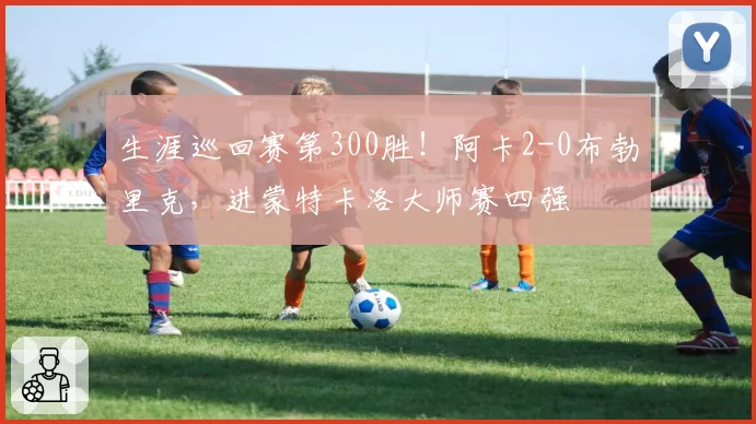 生涯巡回赛第300胜！阿卡2-0布勃里克，进蒙特卡洛大师赛四强