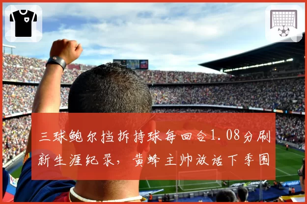 三球鲍尔挡拆持球每回合1.08分刷新生涯纪录，黄蜂主帅放话下季围绕其重设进攻体系
