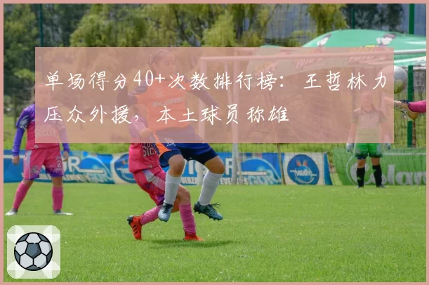 单场得分40+次数排行榜：王哲林力压众外援，本土球员称雄