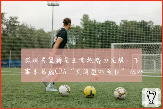 深圳男篮新星王浩然潜力无限：下赛季或成CBA“空间型四号位”标杆