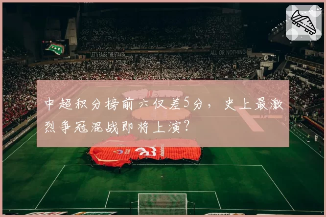 中超积分榜前六仅差5分，史上最激烈争冠混战即将上演？
