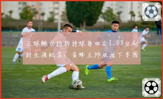 三球鲍尔挡拆持球每回合1.08分刷新生涯纪录，黄蜂主帅放话下季围绕其重设进攻体系
