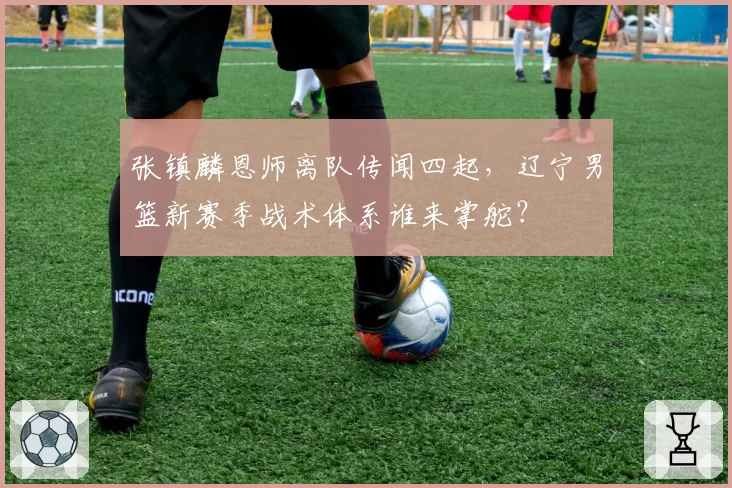 张镇麟恩师离队传闻四起，辽宁男篮新赛季战术体系谁来掌舵？