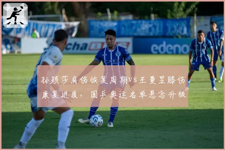 孙颖莎肩伤恢复周期vs王曼昱膝伤康复进度，国乒奥运名单悬念升级
