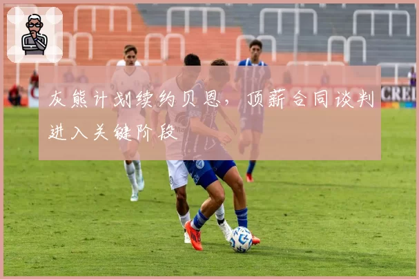 灰熊计划续约贝恩，顶薪合同谈判进入关键阶段