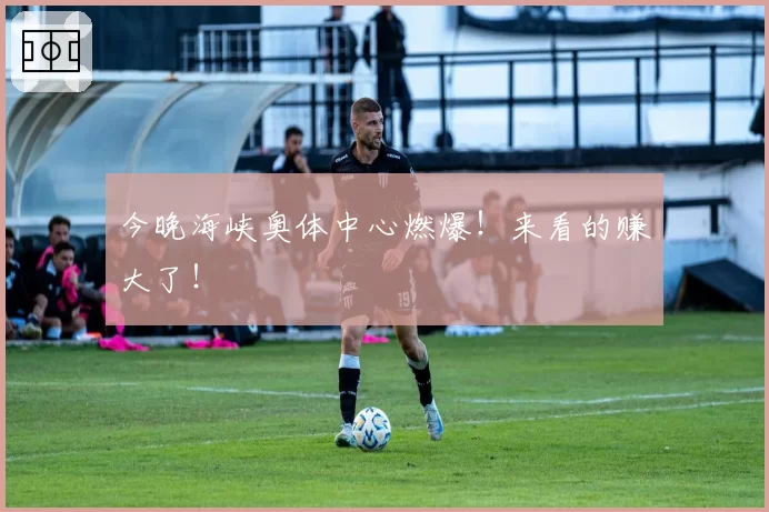 今晚海峡奥体中心燃爆！来看的赚大了！