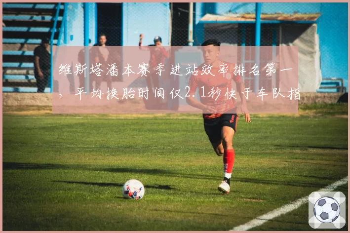 维斯塔潘本赛季进站效率排名第一，平均换胎时间仅2.1秒快于车队指令