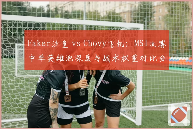 Faker沙皇 vs Chovy飞机：MSI决赛中单英雄池深度与战术权重对比分析