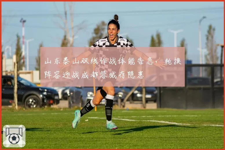 山东泰山双线作战体能告急，轮换阵容迎战成都蓉城存隐患