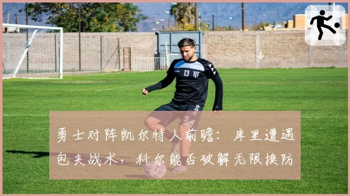 勇士对阵凯尔特人前瞻：库里遭遇包夹战术，科尔能否破解无限换防？