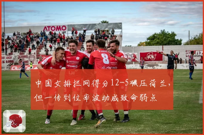 中国女排拦网得分12-5碾压荷兰，但一传到位率波动成致命弱点