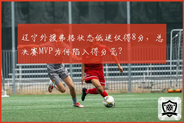 辽宁外援弗格状态低迷仅得8分，总决赛MVP为何陷入得分荒？