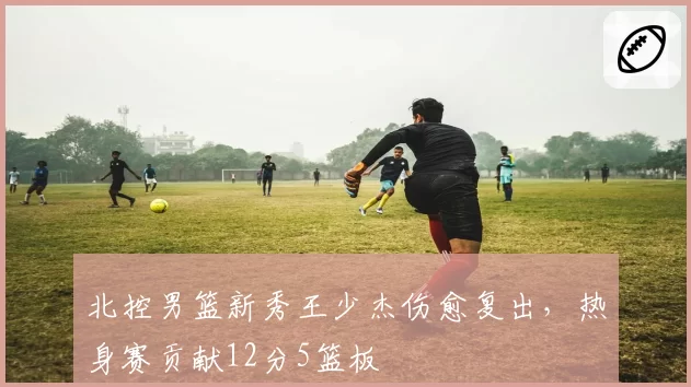 北控男篮新秀王少杰伤愈复出,热身赛贡献12分5篮板