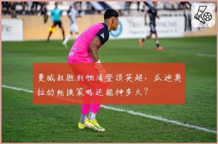 曼城狂胜利物浦登顶英超，瓜迪奥拉的轮换策略还能神多久？