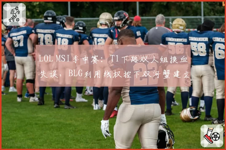 LOL MSI季中赛：T1下路双人组换血失误，BLG利用线权控下双河蟹建立经济领先